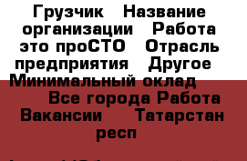 Грузчик › Название организации ­ Работа-это проСТО › Отрасль предприятия ­ Другое › Минимальный оклад ­ 26 000 - Все города Работа » Вакансии   . Татарстан респ.